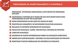 Processos de Monitoramento e Controle
Principais atividades associadas a este grupo de processos
incluem:
Monitorar e controlar o trabalho que está sendo executado,
comparando ao que foi planejado
Medir desempenho em relação às linhas de base
Identificar variações e se necessário solicitar mudanças
Realizar o controle integrado de mudanças
Solicitar mudanças ações, preventivas, reparos de defeitos
Aprovar mudanças
Informar às partes interessadas sobre as mudanças aprovadas
Gerenciar configurações controle de documentação do projeto
Registrar eventos problemas no histórico do projeto
^^^^^^^^^
 
