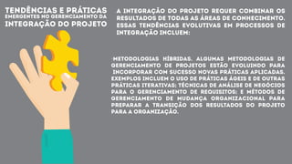 TENDÊNCIAS E PRÁTICAS
EMERGENTES NO GERENCIAMENTO DA
INTEGRAÇÃO DO PROJETO
A integração do Projeto requer combinar os
resultados de todas as Áreas de Conhecimento.
Essas tendências evolutivas em processos de
integração incluem:
·Metodologias híbridas. Algumas metodologias de
gerenciamento de projetos estão evoluindo para
incorporar com sucesso novas práticas aplicadas.
Exemplos incluem o uso de práticas ágeis e de outras
práticas iterativas; técnicas de análise de negócios
para o gerenciamento de requisitos; e métodos de
gerenciamento de mudança organizacional para
preparar a transição dos resultados do projeto
para a organização.
 