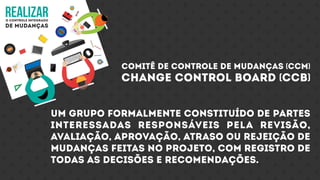 realizaro controle integrado
de mudanças
comitê de controle de mudanças (CCM)
change control board (CCb)
Um grupo formalmente constituído de partes
interessadas responsáveis pela revisão,
avaliação, aprovação, atraso ou rejeição de
mudanças feitas no projeto, com registro de
todas as decisões e recomendações.
 