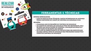 realizaro controle integrado
de mudanças
Opinião especializada
reuniões
Além de especialistas técnicos, partes interessadas na mudança
podem participar do comitê de controle de mudanças (CCM)
Chamadas aqui de reuniões de controle de mudanças
Um comitê de controle de mudanças pode ser responsável pela
revisão das solicitações de mudança, avaliação de impacto e
aprovação ou rejeição das mesmas
No plano de gerenciamento do projeto pode ser especificado
quando certos tipos de mudanças não precisarão passar pelo
comitê de controle de mudanças
ferramentas & técnicas
 