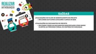 realizaro controle integrado
de mudanças
Atualizações no plano de gerenciamento do projeto
Atualizações de documentos do projeto
Incluindo os planos auxiliares e linhas de base
Incluindo todos os documentos especificados como sendo
sujeitos ao processo formal de controle de mudanças.
saídas
 