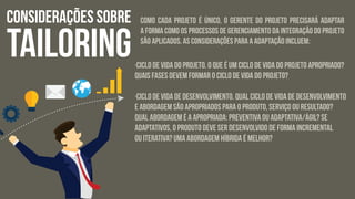 CONSIDERAÇÕES SOBRE
TAILORING
Como cada projeto é único, o gerente do projeto precisará adaptar
a forma como os processos de Gerenciamento da integração do Projeto
são aplicados. As considerações para a adaptação incluem:
·Ciclo de vida do projeto. O que é um ciclo de vida do projeto apropriado?
Quais fases devem formar o ciclo de vida do projeto?
·Ciclo de vida de desenvolvimento. Qual ciclo de vida de desenvolvimento
e abordagem são apropriados para o produto, serviço ou resultado?
Qual abordagem é a apropriada: preventiva ou adaptativa/ágil? Se
adaptativos, o produto deve ser desenvolvido de forma incremental
ou iterativa? Uma abordagem híbrida é melhor?
 