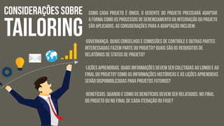 CONSIDERAÇÕES SOBRE
TAILORING
Como cada projeto é único, o gerente do projeto precisará adaptar
a forma como os processos de Gerenciamento da integração do Projeto
são aplicados. As considerações para a adaptação incluem:
·Governança. Quais conselhos e comissões de controle e outras partes
interessadas fazem parte do projeto? Quais são os requisitos de
relatórios de status de projeto?
·Lições aprendidas. Quais informações devem ser coletadas ao longo e ao
final do projeto? Como as informações históricas e as lições aprendidas
serão disponibilizadas para projetos futuros?
·Benefícios. Quando e como os benefícios devem ser relatados: no final
do projeto ou no final de cada iteração ou fase?
 