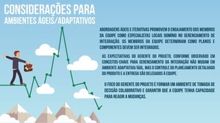 CONSIDERAÇÕES PARA
AMBIENTES ÁGEIS/ADAPTATIVOS
Abordagens ágeis e iterativas promovem o engajamento dos membros
da equipe como especialistas locais domínio no gerenciamento de
integração. Os membros da equipe determinam como planos e
componentes devem ser integrados.
As expectiativas do gerente do projeto, conforme observado em
Conceitos-chave para Gerenciamento da Integração não mudam em
ambiente adaptativo/ágil, mas o controle do planejamento detalhado
do produto e a entrega são delegados à equipe.
O foco do gerente do projeto é formar um ambiente de tomada de
decisão colaborativo e garantir que a equipe tenha capacidade
para reagir a mudanças.
 