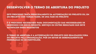 Este processo trata principalmente da autorização do projeto ou, em
um projeto com várias fases, de uma fase do projeto
É o processo necessário para documentação das necessidades de
negócios e do novo produto, serviço ou outro resultado que deve
satisfazer esses requisitos
O termo de abertura e a autorização do projeto são realizados fora
do projeto pela organização, por um setor de gerenciamento de
programas ou de portfólios.
desenvolver o termo de abertura do projetodesenvolver o termo de abertura do projeto
 