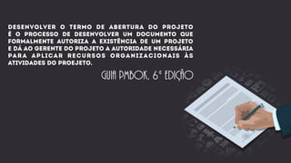desenvolver o termo de abertura do projeto
é o processo de desenvolver um documento que
formalmente autoriza a existência de um projeto
e dá ao gerente do projeto a autoridade necessária
para aplicar recursos organizacionais às
atividades do proejeto.
guia pmbok, 6ª edição
 