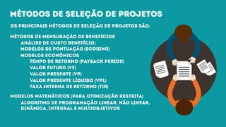 métodos de seleção de projetosmétodos de seleção de projetos
Os principais métodos de seleção de projetos são:
métodos de mensuração de benefícios
análise de custo benefício;
modelos de pontuação (Scoring)
modelos econômicos
tempo de retorno (payback period)
valor futuro (VF)
valor presente (VP)
valor presente líquido (VPL)
taxa interna de retorno (TIR)
modelos matemáticos (para otimização restrita)
algoritmo de programação linear, não linear,
dinâmica, integral e multiobjetivos
 