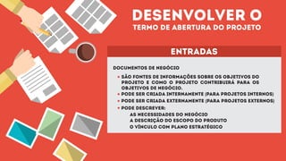 desenvolver o
termo de abertura do projeto
entradas
DOCUMENTOS DE NEGÓCIO
SÃO FONTES DE INFORMAÇÕES SOBRE OS OBJETIVOS DO
PROJETO E COMO O PROJETO CONTRIBUIRÁ PARA OS
OBJETIVOS DE NEGÓCIO.
PODE SER CRIADA INTERNAMENTE (PARA PROJETOS INTERNOS)
PODE SER CRIADA EXTERNAMENTE (PARA PROJETOS EXTERNOS)
PODE DESCREVER:
AS NECESSIDADES DO NEGÓCIO
A DESCRIÇÃO DO ESCOPO DO PRODUTO
O VÍNCULO COM PLANO ESTRATÉGICO
 