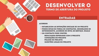 desenvolver o
termo de abertura do projeto
entradas
acordos
estabelecem as intenções iniciais de um projeto
podem estar em forma de contratos, memorando de
entendimento, acordos de nível de serviço, emails
um contrato pode conter:
resultados esperados com o projeto
condições do projeto
prazos do projeto
questões legais do projeto
 