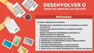 desenvolver o
termo de abertura do projeto
entradas
fatores ambientais da empresa
referem se às condições fora do controle da equipe
do projeto
exercem influência positiva ou negativa sobre
o projeto
podem aumentar ou restringir as opções de
gerenciamento do projeto
neste processo os principais são:
1. padrões governamentais ou do setor
2. requisitos e ou restrições legais e regulatórios
3. condições de mercado
4. cultura organizacional e clima político
5. estrutura de governança organizacional
6. expectativas de partes interessadas e limites dos riscos
 
