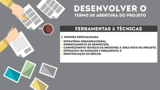 desenvolver o
termo de abertura do projeto
ferramentas & técnicas
1. opinião especializada
Estratégia organizacional,
Gerenciamento de benefícios,
Conhecimento técnico da indústria e área foco do projeto,
Estimativa de duração e orçamento, e
Identificação de riscos.
 