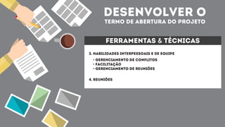 desenvolver o
termo de abertura do projeto
ferramentas & técnicas
3. HABILIDADES INTERPESSOAIS E DE EQUIPE
4. reuniões
• Gerenciamento de conflitos
• Facilitação
• Gerenciamento de Reuniões
 