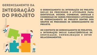 gerenciamento da
integração
do projeto
O Gerenciamento da Integração do Projeto
inclui os processos e atividades para
identificar, definir, combinar, unificar e
coordenar os vários processos e atividades
de gerenciamento de projeto dentro dos
Grupos de Processos de Gerenciamento do
Projeto.
No contexto de gerenciamento de projetos,
a integração inclui características de
u n i f i c a ç ã o , c o n s o l i d a ç ã o e i n t e r
relacionamentos.
 