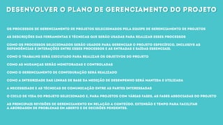 desenvolver o plano de gerenciamento do projetodesenvolver o plano de gerenciamento do projeto
Os processos de gerenciamento de projetos selecionados pela equipe de gerenciamento de projetos
As descrições das ferramentas e técnicas que serão usadas para realizar esses processos
Como os processos selecionados serão usados para gerenciar o projeto específico, inclusive as
dependências e interações entre esses processos e as entradas e saídas essenciais.
Como o trabalho será executado para realizar os objetivos do projeto
Como as mudanças serão monitoradas e controladas
Como o gerenciamento de configuração será realizado
Como a integridade das linhas de base da medição de desempenho será mantida e utilizada
A necessidade e as técnicas de comunicação entre as partes interessadas
O ciclo de vida do projeto selecionado e, para projetos com várias fases, as fases associadas do projeto
As principais revisões de gerenciamento em relação a conteúdo, extensão e tempo para facilitar
a abordagem de problemas em aberto e de decisões pendentes.
 