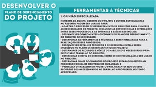 desenvolver odesenvolver o
plano de gerenciamento
do projeto 1. Opinião especializada
ferramentas & técnicas
Membros da equipe, gerente do projeto e outros especialistas
no assunto podem ser usados para:
• Adaptar o processo de gerenciamento de projetos para cumprir
as necessidades de projeto, inclusive as dependências e interações
entre esses processos, e as entradas e saídas essenciais;
• Desenvolver componentes adicionais do plano de gerenciamento
do projeto, se necessário;
• Determinar as ferramentas e técnicas a serem utilizadas para a
realização desses processos;
• Desenvolver detalhes técnicos e de gerenciamento a serem
incluídos no plano de gerenciamento do projeto;
• Determinar os recursos e níveis de habilidades necessários para
executar o trabalho do projeto;
• Determinar o nível de gerenciamento de configuração a ser usado
no projeto;
• Determinar quais documentos do projeto estarão sujeitos ao
processo formal de controle de mudanças; e
• Priorizar o trabalho do projeto para garantir que os seus
recursos sejam designados ao trabalho apropriado, no tempo
apropriado.
 