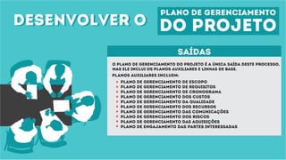 desenvolver odesenvolver o
plano de gerenciamento
do projeto
saídas
O plano de gerenciamento do projeto é a única saída deste processo,
mas ele inclui os planos auxiliares e linhas de base.
planos auxiliares incluem:
Plano de gerenciamento de escopo
Plano de gerenciamento de requisitos
Plano de gerenciamento de cronograma
Plano de gerenciamento dos custos
Plano de gerenciamento da qualidade
Plano de gerenciamento dOS recursos
Plano de gerenciamento das comunicações
Plano de gerenciamento dos riscos
Plano de gerenciamento das aquisições
Plano de ENGAJAMENTO das partes interessadas
 
