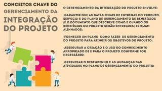 gerenciamento da
integração
do projeto
O Gerenciamento da Integração do Projeto envolve:
·Garantir que as datas finais de entregas do produto,
serviço; e do Plano de Gerenciamento de benefícios
(é o documento que descreve como e quando os
benefícios do projeto serão entregues) estejam
alinhados;
·Fornecer um plano como fazer de gerenciamento
do projeto para atingir os objetivos do projeto;
·Assegurar a criação e o uso do conhecimento
apropriado de e para o projeto conforme for
necessário;
·Gerenciar o desempenho e as mudanças das
atividades no plano de gerenciamento do projeto;
CONCEITOS CHAVE DO
 