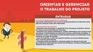 entradas
1. plano de gerenciamento do trabalho
Qualquer componente do plano de gerenciamento do projeto pode
ser uma entrada para este processo.
2. DOCUMENTOS DO PROJETO
• Registro das mudanças: O registro das mudanças contém o status
de todas as solicitações de mudança.
• Registro das lições aprendidas: Lições aprendidas são usadas para
melhorar o desempenho do projeto e evitar a repetição de erros. O
registro ajuda a identificar onde definir regras ou diretrizes para
alinhar as ações da equipe.
• Lista de marcos: A lista de marcos mostra as datas programadas
para marcos específicos.
• Comunicações do projeto: Comunicações do projeto incluem
relatórios de desempenho, status de entregas e outras informações
geradas pelo projeto.
Orientar e gerenciar
o trabalho do projeto
 