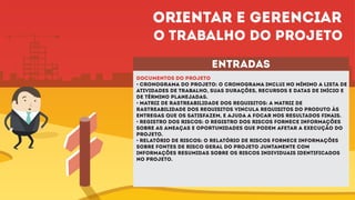 entradas
DOCUMENTOS DO PROJETO
• Cronograma do projeto: O cronograma inclui no mínimo a lista de
atividades de trabalho, suas durações, recursos e datas de início e
de término planejadas.
• Matriz de rastreabilidade dos requisitos: A matriz de
rastreabilidade dos requisitos vincula requisitos do produto às
entregas que os satisfazem, e ajuda a focar nos resultados finais.
• Registro dos riscos: O registro dos riscos fornece informações
sobre as ameaças e oportunidades que podem afetar a execução do
projeto.
• Relatório de riscos: O relatório de riscos fornece informações
sobre fontes de risco geral do projeto juntamente com
informações resumidas sobre os riscos individuais identificados
no projeto.
Orientar e gerenciar
o trabalho do projeto
 