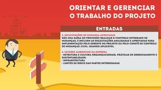 entradas
3. SOLICITAÇÕES DE MUDANÇA APROVADAS
são uma saída do processo Realizar o Controle Integrado de
Mudanças, e incluem as solicitações analisadas e aprovadas para
implementação pelo gerente do projeto ou pelo comitê de controle
de mudanças (CCM), quando aplicável.
4. FATORES AMBIENTAIS DA EMPRESA
• Estrutura e cultura organizacionais, práticas de gerenciamento e
sustentabilidade;
• Infraestrutura
• Limites de risco das partes interessadas
Orientar e gerenciar
o trabalho do projeto
 