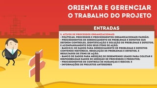 entradas
5. ATIVOS DE PROCESSOS ORGANIZACIONAIS
• Políticas, processos e procedimentos organizacionais padrão;
• Procedimentos de gerenciamento de problemas e defeitos que
definem controles, identificação e solução de problemas e defeitos,
e acompanhamento dos seus itens de ação;
• Banco(s) de dados para gerenciamento de problemas e defeitos
contendo histórico, resolução de problemas e defeitos, e
resultados de itens de ação;
• Banco de dados para medição de desempenho usado para coletar e
disponibilizar dados de medição de processos e produtos;
• Procedimentos de controle de mudanças e riscos; e
• Informações de projetos anteriores
Orientar e gerenciar
o trabalho do projeto
 