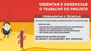 ferramentas & técnicas
Sistema de informações do gerenciamento de projetos (SIGP)
pode incluir:
Softwares para gerenciamento de cronograma
Sistema de autorização de trabalho
Sistema de gerenciamento de configuração
Software para gerar relatórios
Exemplos de partes do SIGP:
ms project, ms sharepoint, rpm, primavera.
Orientar e gerenciar
o trabalho do projeto
 