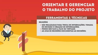 ferramentas & técnicas
reuniões
São realizadas para troca de informações, tomada
de decisão e criação de informações;
Podem ser face a face ou virtuais;
As atas de reuniões documentas as decisões;
Orientar e gerenciar
o trabalho do projeto
 