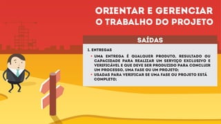 1. Entregas
Uma entrega é qualquer produto, resultado ou
capacidade para realizar um serviço exclusivo e
verificável e que deve ser produzido para concluir
um processo, uma fase ou um projeto;
saídas
Usadas para verificar se uma fase ou projeto está
completo;
Orientar e gerenciar
o trabalho do projeto
 