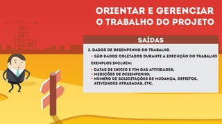 2. Dados dE desempenho do trabalho
São dados coletados durante a execução do trabalho
saídas
exemplos incluem:
Datas de inicio e fim das atividades;
Medições de desempenho;
Número de solicitações de mudança, defeitos,
atividades atrasadas, etc.
Orientar e gerenciar
o trabalho do projeto
 