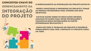 gerenciamento da
integração
do projeto
O Gerenciamento da Integração do Projeto envolve:
·Medir e monitorar o progresso do projeto e tomar
as medidas necessárias para atender aos seus
objetivos;
·Coletar dados sobre os resultados obtidos,
analisar os dados para obter informações e
comunicar essas informações às partes
interessadas relevantes; e
·Concluir todo o trabalho do projeto e encerrar
formalmente cada fase, contrato e o projeto como
um todo.
CONCEITOS-CHAVE DO
 