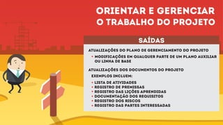 Atualizações do plano de gerenciamento do projeto
Atualizações dos documentos do projeto
Modificações em qualquer parte de um plano auxiliar
ou linha de base
saídas
exemplos incluem:
Lista de atividades
Registro de premissas
Registro das lições aprendidas
Documentação dos requisitos
Registro dos riscos
Registro das partes interessadas
Orientar e gerenciar
o trabalho do projeto
 
