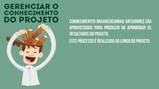 gerenciar o
conhecimento
do projeto conhecimentos organizacionais anteriores são
aproveitados para produzir ou aprimorar os
resultados do projeto.
este processo é realizado ao longo do projeto.
 