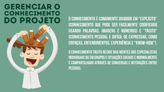 gerenciar o
conhecimento
do projeto O conhecimento é comumente dividido em “explícito”
(conhecimento que pode ser facilmente codificado
usando palavras, imagens e números) e “tácito”
(conhecimento pessoal e difícil de expressar, como
crenças, entendimentos, experiência e “know-how”).
O conhecimento tácito reside nas mentes dos especialistas
individuais ou em grupos e situações sociais e normalmente
é compartilhado através de conversas e interações entre
pessoas.
 