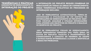 TENDÊNCIAS E PRÁTICAS
EMERGENTES NO GERENCIAMENTO DA
INTEGRAÇÃO DO PROJETO
A integração do Projeto requer combinar os
resultados de todas as Áreas de Conhecimento.
Essas tendências evolutivas em processos de
integração incluem:
·Uso de ferramentas automatizadas. Torna-se
necessário a utilização de um Sistema de
Informações de Gerenciamento de Projetos (SIGP)
para coletar, analisar e utilizar informações
para atender aos objetivos do projeto e realizar
os benéficos do projeto.
·Uso de ferramentas visuais de gerenciamento.
Essas ferramentas fornecem uma visão geral do
status do projeto, facilita a transferência de
conhecimento e capacita os membros da equipe
e outras partes interessadas a ajudar a identificar
e resolver problemas.
 
