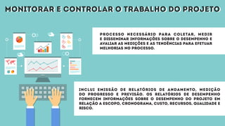 monitorar e controlar o trabalho do projetomonitorar e controlar o trabalho do projeto
Processo necessário para coletar, medir
e disseminar informações sobre o desempenho e
avaliar as medições e as tendências para efetuar
melhorias no processo.
Inclui emissão de relatórios de andamento, medição
do progresso e previsão. Os relatórios de desempenho
fornecem informações sobre o desempenho do projeto em
relação a escopo, cronograma, custo, recursos, qualidade e
risco.
 
