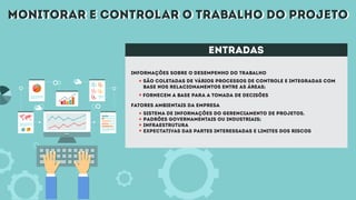 monitorar e controlar o trabalho do projetomonitorar e controlar o trabalho do projeto
entradas
Informações sobre o desempenho do trabalho
Fatores ambientais da empresa
São coletadas de vários processos de controle e integradas com
base nos relacionamentos entre as áreas;
Sistema de informações do gerenciamento de projetos.
Padrões governamentais ou industriais;
infraestrutura
expectativas das partes interessadas e limites dos riscos
Fornecem a base para a tomada de decisões
 