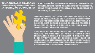 TENDÊNCIAS E PRÁTICAS
EMERGENTES NO GERENCIAMENTO DA
INTEGRAÇÃO DO PROJETO
A integração do Projeto requer combinar os
resultados de todas as Áreas de Conhecimento.
Essas tendências evolutivas em processos de
integração incluem:
·Gerenciamento do conhecimento do projeto. A
força de trabalho cada vez mais móvel e transitória
exige um processo mais rigoroso para identificar o
conhecimento em todo o ciclo de vida do projeto e
transferi lo para o público alvo, para que o
conhecimento não seja perdido.
·Expandir as responsabilidades do gerente do
projeto. Os gerentes de projeto estão sendo
solicitados a iniciar e finalizar o projeto, com
o desenvolvimento de business case (caso de
negócios) e o gerenciamento de benefícios. Também
estão envolvidos numa identificação e engajamento
mais abrangente das partes interessadas.
 