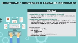 monitorar e controlar o trabalho do projetomonitorar e controlar o trabalho do projeto
saídas
3. Atualizações do plano de gerenciamento do projeto
Inclui modificações em qualquer parte de um dos planos auxiliares
e linhas de base
registros das questões;
previsões:
cronograma;
custos;
relatórios de desempenho do trabalho.
registros de questões
Modificações em documentos do projeto que não são parte do plano
de gerenciamento de projeto e que são requeridas pela mudança
aprovada ou para atualizar o desempenho do projeto
4. Atualizações dos documentos do projeto
exemplos incluem:
 