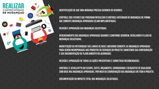 realizaro controle integrado
de mudanças
Identificação de que uma mudança precisa ocorrer ou ocorreu.
Controle dos fatores que poderiam dificultar o controle integrado de mudanças de forma
que somente mudanças aprovadas sejam implementadas.
Revisão e aprovação das mudanças solicitadas.
Gerenciamento das mudanças aprovadas quando e conforme ocorrem, regulando o fluxo de
mudanças solicitadas.
Manutenção da integridade das linhas de base liberando somente as mudanças aprovadas
para serem incorporadas aos produtos ou serviços do projeto e mantendo sua configuração
e sua documentação de planejamento relacionadas.
Revisão e aprovação de todas as ações preventivas e corretivas recomendadas.
Controle e atualiza??o do escopo, custo, orçamento, cronograma e requisitos de qualidade,
com base nas mudanças aprovadas, por meio da coordenação das mudanças em todo o projeto.
Documentação do impacto total nas mudanças solicitadas.
 