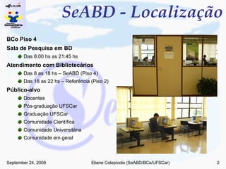 SeABD - Localização BCo Piso 4 Sala de Pesquisa em BD Das 8:00 hs as 21:45 hs Atendimento com Bibliotecários Das 8 as 18 hs – SeABD (Piso 4) Das 18 as 22 hs – Referência (Piso 2) Público-alvo Docentes Pós-graduação UFSCar Graduação UFSCar Comunidade Científica Comunidade Universitária Comunidade em geral 