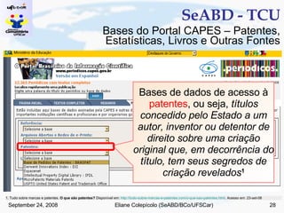 SeABD - TCU Bases de dados de acesso à  patentes , ou seja,  títulos concedido pelo Estado a um autor, inventor ou detentor de direito sobre uma criação original que, em decorrência do título, tem seus segredos de criação revelados 1 Bases do Portal CAPES – Patentes, Estatísticas, Livros e Outras Fontes 1. Tudo sobre marcas e patentes.  O que são patentes?  Disponível em:  http://tudo-sobre-marcas-e-patentes.com/o-que-sao-patentes.html . Acesso em: 23-set-08  