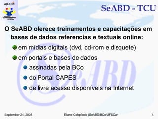 SeABD - TCU O SeABD oferece treinamentos e capacitações em bases de dados referencias e textuais online: em mídias digitais (dvd, cd-rom e disquete) em portais e bases de dados assinadas pela BCo do Portal CAPES de livre acesso disponíveis na Internet 