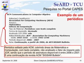 SeABD - TCU Pesquisa no Portal CAPES Periódico editado pela ACM, cobrindo áreas de Matemática e Computação, com texto completo, não analisado o fator de impacto pelo JCR, sendo que o período de assinatura disponível é entre 2006 e 2007. É uma continuação da revista ACM “SIGSAM Bulletin”. Exemplo de um periódico 