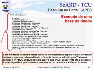 SeABD - TCU Pesquisa no Portal CAPES Base de dados cobrindo várias áreas do conhecimento especificadas, contendo índices e resumos, não analisado o fator de impacto, editado pela Thomson, com issn nº PROV-0029, tendo um acervo disponível desde 1945 até o presente. A nota especifica quais bases e períodos estão contidos na Web of Science Exemplo de uma base de dados 