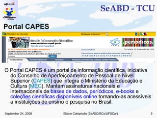 SeABD - TCU Portal CAPES O Portal CAPES é um portal de informação científica, iniciativa do Conselho de Aperfeiçoamento de Pessoal de Nível Superior ( CAPES ) que integra o Ministério da Educação e Cultura ( MEC ). Mantém assinaturas nacionais e internacionais de  bases de dados ,  períódicos ,  e-books  e  coleções científicas disponíveis online  tornando-as acessíveis a instituições de ensino e pesquisa no Brasil. 