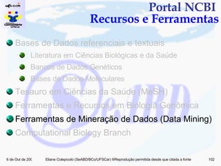 Portal NCBI  Recursos e Ferramentas Bases de Dados referenciais e textuais Literatura em Ciências Biológicas e da Saúde Bancos de Dados Genéticos Bases de Dados Moleculares Tesauro em Ciências da Saúde (MeSH) Ferramentas e Recursos em Biologia Genômica  Ferramentas de Mineração de Dados (Data Mining)  Computational Biology Branch 
