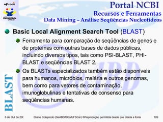 Portal NCBI  Recursos e Ferramentas Data Mining – Análise Seqüências Nucleotídeos Basic Local Alignment Search Tool  ( BLAST ) Ferramenta para comparação de seqüências de genes e de proteínas com outras bases de dados públicas, incluindo diversos tipos, tais como PSI-BLAST, PHI-BLAST e seqüências BLAST 2. Os BLASTs especializados também estão disponíveis para humanos, micróbios, malária e outros genomas, bem como para vetores de contaminação, imunoglobulinas e tentativas de consenso para seqüências humanas. 