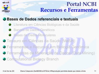 Portal NCBI  Recursos e Ferramentas Bases de Dados referenciais e textuais Literatura em Ciências Biológicas e da Saúde Bancos de Dados Genéticos Bases de Dados Moleculares Tesauro em Ciências da Saúde (MeSH) Ferramentas e Recursos em Biologia Genômica  Ferramentas de Mineração de Dados (Data Mining)  Computational Biology Branch 