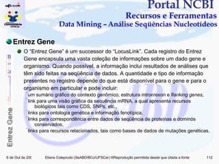 Portal NCBI  Recursos e Ferramentas Data Mining – Análise Seqüências Nucleotídeos Entrez Gene O “Entrez Gene” é um successor do “LocusLink”. Cada registro do Entrez Gene encapsula uma vasta coleção de informações sobre um dado gene e organismo. Quando possível, a informação inclui resultados de análises que têm sido feitas na seqüência de dados.  A quantidade e tipo de informação presentes no registro depende do que está disponível para o gene e para o organismo em particular e pode incluir: um sumário gráfico do contexto genômico, estrutura intron/exon e  flanking genes ,  link para uma visão gráfica da sequência mRNA, a qual apresenta recursos biológicos tais como CDS, SNPs, etc.,  links para ontologia genética e informação fenotípica,  links para correspondência entre dados de seqüência de proteínas e dominós conservados,  links para recursos relacionados, tais como bases de dados de mutações genéticas.  