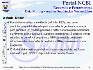 Portal NCBI  Recursos e Ferramentas Data Mining – Análise Seqüências Nucleotídeos Model Maker Possibilita visualizar a evidência (mRNAs, ESTs, and gene predictions) que foi alinhada para a sequência genômica montada para construir um modelo genético e editar o modelo para selecionar ou remover exons putativos (supostos verdadeiros). É possível ver as seqüências de mRNA sequence e ORFs potenciais do modelo editado e salvar a sequência de dados mRNA para uso em outros programas. O Model Maker está acessível em mapas sequenciais que foram analisados pelo NCBI e disponibilizados no Map Viewer. 